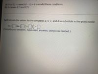 (a) Use f(t) = a cos (b(t- c)) + d to model these conditions.
(b) Evaluate f(1) and f(7).
(a) Estimate the values for the constants a, b, c, and d to substitute in the given model.
f) =cos (t-D)
(Simplify your answers. Type exact answers, using n as needed.)
CoS
%3D
