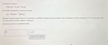 Consider this reaction:
2NH3 (g) →N2(g) +3H₂ (g)
At a certain temperature it obeys this rate law.
rate = (0.0682 s¹) [NH3]
Suppose a vessel contains NH3 at a concentration of 0.600 M. Calculate how long it takes for the concentration of NH, to decrease to 17.0% of its initial value.
You may assume no other reaction is important.
Round your answer to 2 significant digits.
0
S
x10
X