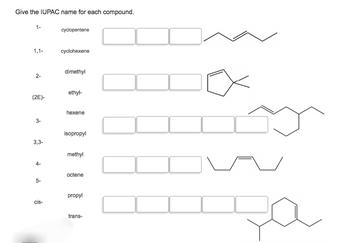 Give the IUPAC name for each compound.
1-
cyclopentene
1,1-
cyclohexene
dimethyl
2-
ethyl-
(2E)-
hexene
3-
isopropyl
3,3-
methyl
octene
5-
propyl
cis-
trans-