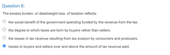 Question 6:
The excess burden, or deadweight loss, of taxation reflects:
the social benefit of the government spending funded by the revenue from the tax.
the degree to which taxes are born by buyers rather than sellers.
the losses in tax revenue resulting from tax evasion by consumers and producers.
losses to buyers and sellers over and above the amount of tax revenue paid.