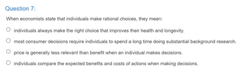 Question 7:
When economists state that individuals make rational choices, they mean:
O individuals always make the right choice that improves their health and longevity.
O most consumer decisions require individuals to spend a long time doing substantial background research.
price is generally less relevant than benefit when an individual makes decisions.
O individuals compare the expected benefits and costs of actions when making decisions.