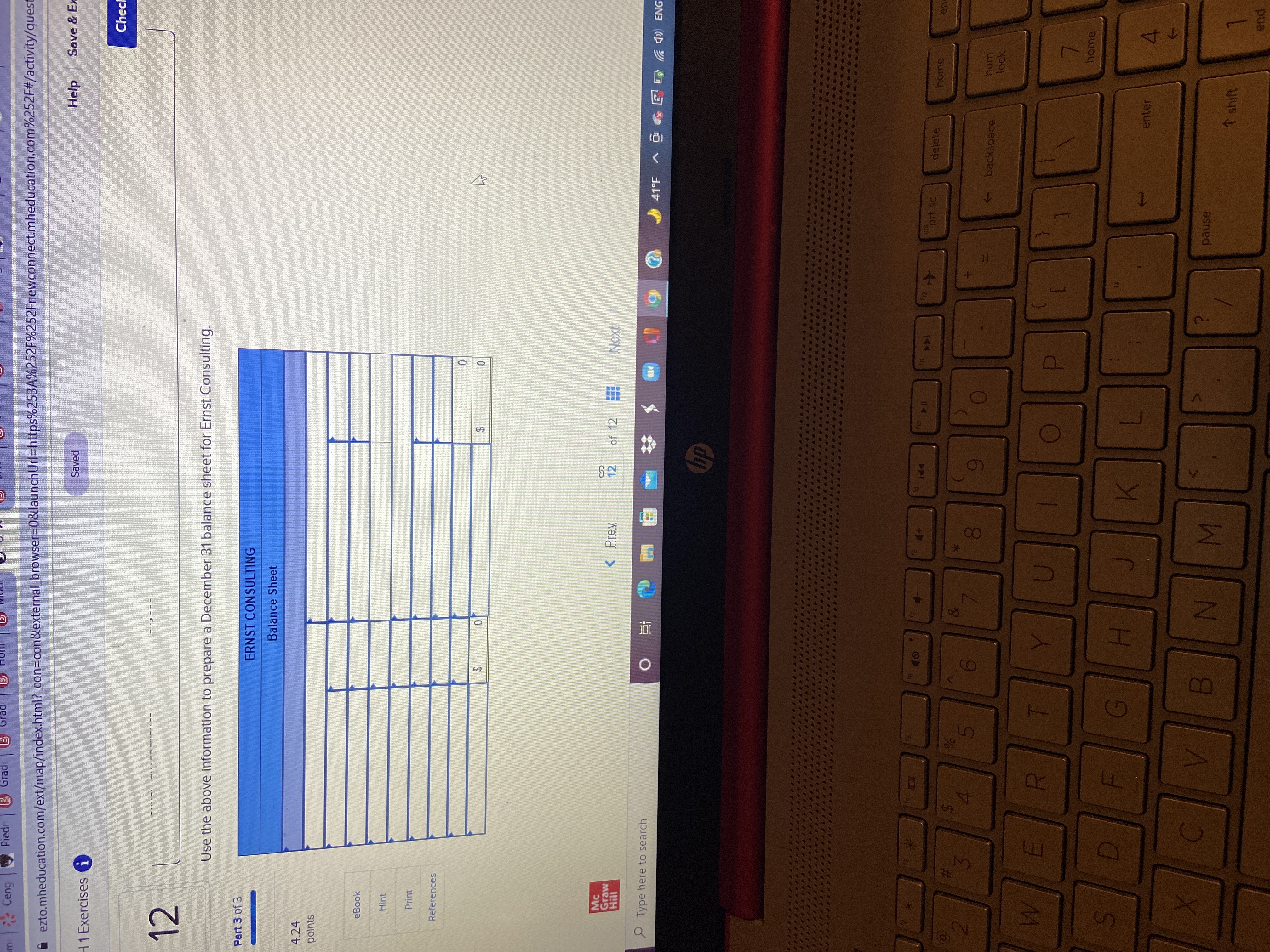 MN
IN
LO
%24
%24
%23
Ceng
Piedr
3 Grade
Grad
ezto.mheducation.com/ext/map/index.html?_con=con&external_browser%3D0&launchUrl=https%253A%252F%252Fnewconnect.mheducation.com%252F#/activity/quest
Saved
Help
Save & Ex
H1 Exercises i
Chec
12
M ---
Use the above information to prepare a December 31 balance sheet for Ernst Consulting.
Part 3 of 3
ERNST CONSULTING
Balance Sheet
4.24
polnts
eBook
Hint
Print
References
2$
Mc
Graw
< Prev
%24
12
of 12
P Type here to search
直
41°F
LA a 4)) ENG
回 v
dp
114
ins
prt sc
144
delete
home
%23
4.
00
->
backspace
num
lock
home
enter
pause
↑shift
pua
