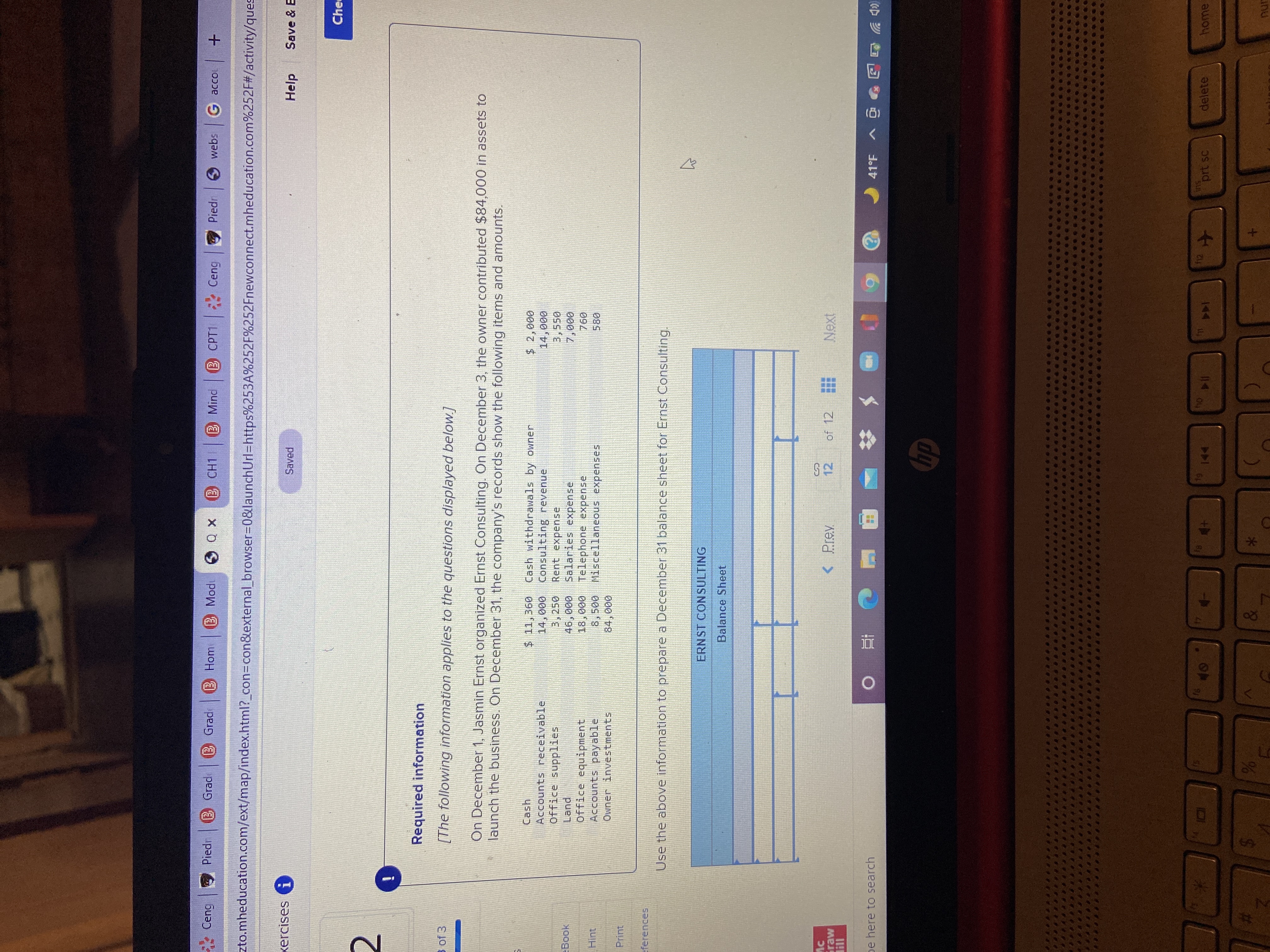 %24
* Ceng
Piedn B Grade
B Grad
B Hom
X 0 9 p
B CH1 B Mind
B CPT1 Ceng
Piedr
6 webs
G acco +
zto.mheducation.com/ext/map/index.html?_con3Dcon&external browser3D0&launchUrl=https%253A%252F%252Fnewconnect.mheducation.com%252F#/activity/ques
xercises G
Saved
Help
Save & E
Che
Required information
B of 3
[The following information applies to the questions displayed below.]
On December 1, Jasmin Ernst organized Ernst Consulting. On December 3, the owner contributed $84,000 in assets to
launch the business. On December 31, the company's records show the following items and amounts.
Cash withdrawals by owner
000
Consulting revenue
Cash
$2,000
000
3,550
Accounts receivable
Rent expense
000 96
Salaries expense
3,250
Land
Office equipment
Accounts payable
Owner investments
000
094
580
Book
000
Telephone expense
Hint
00S
Miscellaneous expenses
Print
000
eferences
Use the above information to prepare a December 31 balance sheet for Ernst Consulting.
ERNST CONSULTING
Balance Sheet
< Prev
12
of 12
Next
Fraw
pe here to search
ツ西回 o< bt
dy
f12
SUI
prt sc
delete
home
114
&
%23
inu
