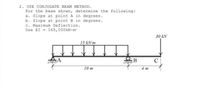 2. USE CONJUGATE BEAM METHOD.
For the beam shown, determine the following:
a. Slope at point A in degrees.
b. Slope at point B in degrees.
c. Maximum Deflection.
Use EI - 165, 000 kN-m
30 kN
15 kN/m
B
C
10 m
4 m
