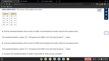 Assignment Player
← → C D
JALSD
School
Ask a Question | bartleby
bigideasmath.com/MRL/public/app/#/student/assessment;isPlayerWindow=true;assignmentId=d60cc020-654f-4fe3-8193-b935bf8695e0
Calculator
ANALYZING DATA The scores of two golfers are shown.
Golfer A Golfer B
83 88
89 87
84 95
93 95
91
89
92 94
90
87
88 91
98 95
89 92
a. Find the standard deviation of the scores of Golfer A and interpret the results. Round to the nearest tenth.
O
The standard deviation is about 4.6. The typical score differs from the mean by about points.
b. Find the standard deviation of the scores of Golfer B and interpret the results. Round to the nearest tenth.
The standard deviation is about 2.5. The typical score differs from the mean by about
c. Compare the standard deviation of Golfer A and Golfer B. What can you conclude?
points.
Sign out
Mar 7
US
12
2
7:02
US
@x
vo
:
0
<