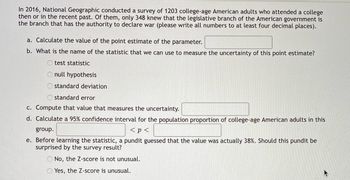 In 2016, National Geographic conducted a survey of 1203 college-age American adults who attended a college
then or in the recent past. Of them, only 348 knew that the legislative branch of the American government is
the branch that has the authority to declare war (please write all numbers to at least four decimal places).
a. Calculate the value of the point estimate of the parameter.
b. What is the name of the statistic that we can use to measure the uncertainty of this point estimate?
Otest statistic
O null hypothesis
standard deviation
Ostandard error
c. Compute that value that measures the uncertainty.
d. Calculate a 95% confidence interval for the population proportion of college-age American adults in this
group.
< p <
e. Before learning the statistic, a pundit guessed that the value was actually 38%. Should this pundit be
surprised by the survey result?
O No, the Z-score is not unusual.
Yes, the Z-score is unusual.