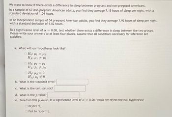 We want to know if there exists a difference in sleep between pregnant and non-pregnant Americans.
In a sample of 67 non-pregnant American adults, you find they average 7.15 hours of sleep per night, with a
standard deviation of 1.04 hours.
In an independent sample of 54 pregnant American adults, you find they average 7.92 hours of sleep per night,
with a standard deviation of 1.02 hours.
To a significance level of a = 0.08, test whether there exists a difference in sleep between the two groups.
Please write your answers to at least four places. Assume that all conditions necessary for inference are
satisfied.
a. What will our hypotheses look like?
Ho: 1 = 2
HA: M1 M2
Ho: P1 = P2
HA: P1
P2
Ho: a = 0
HA: Ma 0
b. What is the standard error?
c. What is the test statistic?
d. What is the p-value?
e. Based on this p-value, at a significance level of a = 0.08, would we reject the null hypothesis?
Reject H
O Fail to reject H