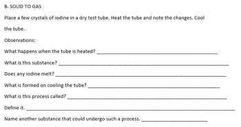 B. SOLID TO GAS
Place a few crystals of iodine in a dry test tube. Heat the tube and note the changes. Cool
the tube.
Observations:
What happens when the tube is heated?
What is this substance?
Does any iodine melt?
What is formed on cooling the tube?
What is this process called?
Define it.
Name another substance that could undergo such a process.