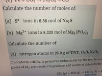 Calculate the number of moles of:
(a) s2- ions in 6.56 mol of Na2S
(b) Mg2+ ions in 8.320 mol of Mg3 (PO4)2
Calculate the number of:
(a) nitrogen atoms in 25.0 g of TNT, C,H5 N3 O6
Chloroform, CHCI,, is prepared industrially by the reaction o
grams of Cl2 are needed to produce 1.50 moles of chloroform?
CH (g) + 3CI2 (g) CHCI3 (l) +3
Chloroform
