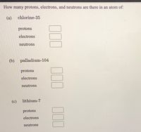 How many protons, electrons, and neutrons are there in an atom of:
(a)
chlorine-35
protons
electrons
neutrons
(b) palladium-104
protons
electrons
neutrons
(c)
lithium-7
protons
electrons
neutrons
00
00
100
