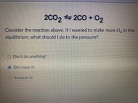 2C0, 4 2CO + O2
2C02
Consider the reaction above. If I wanted to make more O, in this
equilibrium, what should I do to the pressure?
Don't do anything!
O Decrease it!
O Increase it!
