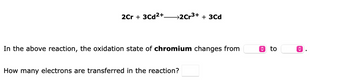 2Cr + 3Cd²+
→2Cr³+ + 3Cd
In the above reaction, the oxidation state of chromium changes from
How many electrons are transferred in the reaction?
ŵ to
<>