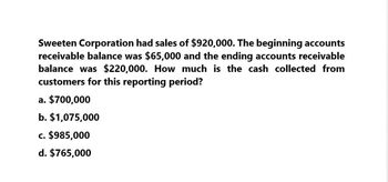 Sweeten Corporation had sales of $920,000. The beginning accounts
receivable balance was $65,000 and the ending accounts receivable
balance was $220,000. How much is the cash collected from
customers for this reporting period?
a. $700,000
b. $1,075,000
c. $985,000
d. $765,000