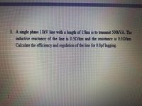 3. A single phase 11kV line with a length of 15km is to transmit 500 VA. The
inductive reactance of the line is 0.50/km and the resistance is 0.30/km.
Calculate the efficiency and regulation of the line for 0.8pf lagging.
