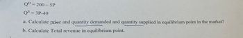 = 200 - 5P
QS=3P-40
a. Calculate price and quantity demanded and quantity supplied in equilibrium point in the market?
b. Calculate Total revenue in equilibrium point.