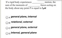 If a rigid body experiences
motion, the
forces acting on
sum of the moments of
the body about any point P is equal to Ipx
A. general plane, internal
rotational, external
В.
c. general plane, external
internal, general plane
D.
