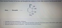 Draw structural formulas for the diene and dienophile that combine in a Diels-Alder reaction to form the product shown
CH3
CN
CN
Diene + Dienophile
CN
CN
CH3
Consider E Z stereochemistry of alkenes.
Draw one structure per sketcher. Add additional sketchers using the drop-down menu in the bottom right corner.
• Separate multiple products using the - sign from the drop-down menu,
