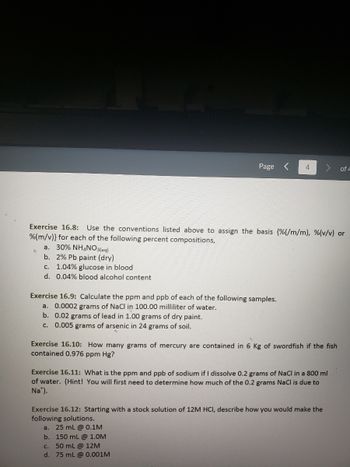 c. 1.04% glucose in blood.
d. 0.04% blood alcohol content
Page
Exercise 16.8: Use the conventions listed above to assign the basis (%(/m/m), %(v/v) or
%(m/v)} for each of the following percent compositions,
a. 30% NH4NO3(aq)
b. 2% Pb paint (dry)
Exercise 16.9: Calculate the ppm and ppb of each of the following samples.
a. 0.0002 grams of NaCl in 100.00 milliliter of water.
b. 0.02 grams of lead in 1.00 grams of dry paint.
c. 0.005 grams of arsenic in 24 grams of soil.
4
Exercise 16.10: How many grams of mercury are contained in 6 Kg of swordfish if the fish
contained 0.976 ppm Hg?
Exercise 16.11: What is the ppm and ppb of sodium if I dissolve 0.2 grams of NaCl in a 800 ml
of water. (Hint! You will first need to determine how much of the 0.2 grams NaCl is due to
Na¹).
of 4
Exercise 16.12: Starting with a stock solution of 12M HCl, describe how you would make the
following solutions.
a. 25 mL @ 0.1M
b. 150 mL @ 1.0M
c. 50 mL @ 12M
d. 75 mL @ 0.001M