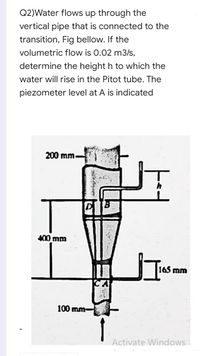 Q2)Water flows up through the
vertical pipe that is connected to the
transition, Fig bellow. If the
volumetric flow is 0.02 m3/s,
determine the height h to which the
water will rise in the Pitot tube. The
piezometer level at A is indicated
200 mm.
400 mm
165 mm
100 mm-
Activate Windows.
