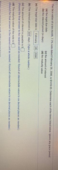 The face value of a ten month, 7.3% note dated February 28, 2006, is $1419 85 Determine each of the tems isted below Ignore any grace period
(a) the legal due dato
(b) the interest period (in days)
(c) the amount of interest
(d) the maturity value
(a) The legal due date is February 28 2006
(b) The interest period is 304 days. (Type a whole number.)
(e) The amount of interest is payable is S
(Round the final answer to the nearest cent as needed. Round al intermediate values to sox decimal places as needed)
(d) The maturity value of the note is
(Round the final answer to the nearest cent as needed Round all intermediate values to sox decimal places as needed)
