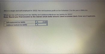 Alice is single and self-employed in 2022. Her net business profit on her Schedule C for the year is $186,000
What are her self-employment tax liability and additional Medicare tax liability for 2022?
Note: Round your final answers to the nearest whole dollar amount. Leave no answer blank. Enter zero if applicable.
Self-employment tax liability
Additional medicare tax liability
S
S
23,928
0