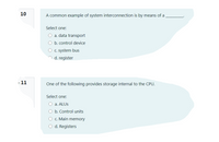 10
A common example of system interconnection is by means of a
Select one:
a. data transport
b. control device
C. system bus
n d. register
11
One of the following provides storage internal to the CPU.
Select one:
O a. ALUS
O b. Control units
O c. Main memory
O d. Registers
