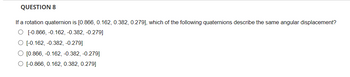 QUESTION 8
If a rotation quaternion is [0.866, 0.162, 0.382, 0.279], which of the following quaternions describe the same angular displacement?
O [-0.866,-0.162, -0.382, -0.279]
O [-0.162,-0.382, -0.279]
O [0.866, -0.162, -0.382, -0.279]
O [-0.866, 0.162, 0.382, 0.279]