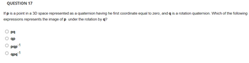 QUESTION 17
If p is a point in a 3D space represented as a quaternion having he first coordinate equal to zero, and q is a rotation quaternion. Which of the following
expressions represents the image of p under the rotation by q?
pq
ар
-1
pqp
qpq