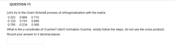 **Question 11:**

Let's try the Gram-Schmidt process of orthogonalization with the matrix:

\[
\begin{bmatrix}
0.223 & 0.668 & 0.710 \\
-0.125 & 0.741 & 0.660 \\
0.795 & -0.234 & 0.560 \\
\end{bmatrix}
\]

What is the y-coordinate of r3-prime? (Don't normalize r3-prime, simply follow the steps, do not use the cross product)

Round your answer to 3 decimal places.

[Answer box]