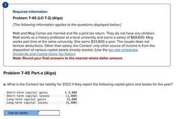 !
Required information
Problem 7-45 (LO 7-2) (Algo)
[The following information applies to the questions displayed below.]
Matt and Meg Comer are married and file a joint tax return. They do not have any children.
Matt works as a history professor at a local university and earns a salary of $69,600. Meg
works part time at the same university. She earns $33,800 a year. The couple does not
itemize deductions. Other than salary, the Comers' only other source of income is from the
disposition of various capital assets (mostly stocks). (Use the tax rate schedules,
Dividends and Capital Gains Tax Rates.)
Note: Round your final answers to the nearest whole dollar amount.
Problem 7-45 Part-a (Algo)
a. What is the Comers' tax liability for 2022 if they report the following capital gains and losses for the year?
$ 9,800
(2,400)
Short-term capital gains
Short-term capital losses
Long-term capital gains
Long-term capital losses
15,800
(6,400)
Total tax liability