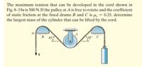 The maximum tension that can be developed in the cord shown in
Fig. 8–19a is 500 N. If the pulley at A is free to rotate and the coefficient
of static friction at the fixed drums B and C is µ, = 0.25, determine
the largest mass of the cylinder that can be lifted by the cord.
B
\45°
T
