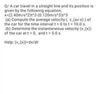 Q/ A car travel in a straight line and its position is
given by the following equation;
x=(2.40m/s^2)t^2-(0.120m/s^3)t^3
(a) Compute the average velocity ( v_(av-x) ) of
the car for the time interval t = 0 to t = 10.0 s.
(b) Determine the instantaneous velocity (v_(x))
of the car att = 0, and t = 5.0 s
%3D
Help; (v_(x))=dx/dt
