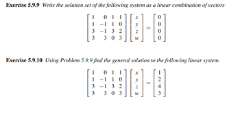 Exercise 5.9.9 Write the solution set of the following system as a linear combination of vectors
1-181
1
1
3
3
01 1
-1 10
-1 3 2
303
X
Z
W
Exercise 5.9.10 Using Problem 5.9.9 find the general solution to the following linear system.
1 01 1
1
−1 1 0
0-1
=
3
1 3 2
3
303
W
3