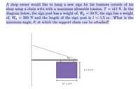 A shop owner would like to hang a new sign for his business outside of his
shop using a chain with with a maximum allowable tension, T = 417 N. In the
diagram below, the sign post has a weight of, W, = 50 N, the sign has a weight
of, Ws = 200N and the length of the sign post is l = 1.5 m. What is the
minimum angle, 0, at which the support chain can be attached?
h = 0.8 m
w = 1.0 m
