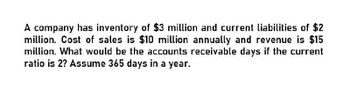 A company has inventory of $3 million and current liabilities of $2
million. Cost of sales is $10 million annually and revenue is $15
million. What would be the accounts receivable days if the current
ratio is 2? Assume 365 days in a year.