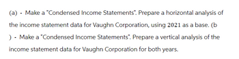 (a) - Make a "Condensed Income Statements". Prepare a horizontal analysis of
the income statement data for Vaughn Corporation, using 2021 as a base. (b
) - Make a "Condensed Income Statements". Prepare a vertical analysis of the
income statement data for Vaughn Corporation for both years.