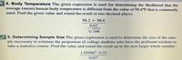 4. Body Temperature The given expression is used for determining the likelihood that the
average (mean) human body temperature is different from the value of 98.6°F that is commonly
used. Find the given value and round the result to two decimal places.
98.2 – 98.6
0.62
106
5. Determining Sample Size The given expression is used to determine the size of the sam-
ple necessary to estimate the proportion of college students who have the profound wisdom to
take a statistics course. Find the value and round the result up to the next larger whole number.
1.95996² - 0.25
0.032
