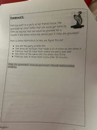 Homework:
Marissa went to a party at her friend's house. She
promised her strict father that she would get home by
11PM, He told her that she would be grounded for a
month if she comes home one second past 11. Was she grounded?
Here is some information to help you figure this out.
• She left the party at 9:50 PM.
• She drove an old Buick that made a lot of noise as she drove it
• Marissa lived 18 miles from where the party was held
• She drove at the same rate the whole way home
• Marissa was 14 miles from home after 16 minutes
Was she grounded? How do you know? Provide mathematical
evidence.
Algebra I
