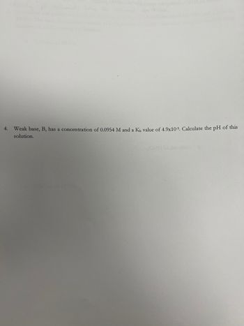 4.
Weak base, B, has a concentration of 0.0954 M and a Kb value of 4.9x10-5. Calculate the pH of this
solution.