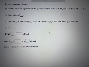 Be sure to answer all parts.
and 0₂-
(a) Write a balanced equation for the gaseous reaction between N₂O5 and F₂ to form NF3
(b) Determine AGⓇ
(c) Find AG rn at 298 K if PN205 - PF₂ = 0.20 atm, PNF3 = 0.25 atm, and Po₂ = 0.50 atm.
(a)
(b) AGO
rxn
rxn
(c) AGrxn
kJ/mol
x 10
kJ/mol
Enter your answer in scientific notation.