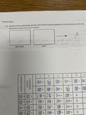 armsT
amst gnivol sdt sn
mzinam 13
eluosiominU
Student Name:
:9ms in bu
21. Identify the best alkyl halide and base that could be used to prepare the indicated alkene as the only
elimination product from an E2 reaction.
What are the
alkyl halide
base
5
A
6
5 Cs Ba
132.9
7
88
(226
Ra
104
105
~(227)
(257)
(260)
60
Series*
Lanthanide
144.2
Actinide Series Th Pa U
19
U Np
(231)
(238)
眠。
2
Be
9.012
3 Na
1
12
3B
4B
5B
6B