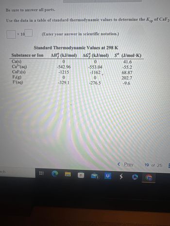 rch
Be sure to answer all parts.
Use the data in a table of standard thermodynamic values to determine the Ksp of CaF2-
X 10
Substance
Ca(s)
Ca²+ (aq)
CaF2(s)
F₂(g)
F(aq)
(Enter your answer in scientific notation.)
Standard Thermodynamic Values at 298 K
or Ion AH (kJ/mol) AG (kJ/mol) S (J/mol-K)
II
0
-542.96
-1215
0
-329.1
HI
0
-553.04
-1162
0
-276.5
3
41.6
-55.2
68.87
202.7
-9.6
< Prev
19 of 25 E