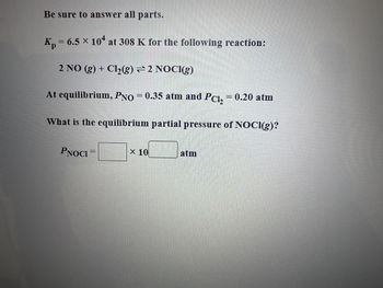 ### Equilibrium Partial Pressure Calculation for a Chemical Reaction

**Problem Statement:**

Given the equilibrium constant \( K_p = 6.5 \times 10^4 \) at 308 K for the following reaction:

\[ 2 \text{NO} (g) + \text{Cl}_2 (g) \rightleftharpoons 2 \text{NOCl} (g) \]

At equilibrium, the partial pressures are given as:

\[ P_{\text{NO}} = 0.35 \text{ atm} \]
\[ P_{\text{Cl}_2} = 0.20 \text{ atm} \]

**Question:**

What is the equilibrium partial pressure of NOCl(g)?

**Solution Approach:**

1. **Write the Expression for \( K_p \):**

\[ K_p = \frac{(P_{\text{NOCl}})^2}{(P_{\text{NO}})^2 \cdot (P_{\text{Cl}_2})} \]

2. **Substitute the Known Values:**

\[ 6.5 \times 10^4 = \frac{(P_{\text{NOCl}})^2}{(0.35)^2 \cdot 0.20} \]

3. **Solve for \( P_{\text{NOCl}} \):**

\[ 6.5 \times 10^4 = \frac{(P_{\text{NOCl}})^2}{0.01225} \]

\[ P_{\text{NOCl}}^2 = 6.5 \times 10^4 \times 0.01225 \]

\[ P_{\text{NOCl}}^2 = 796.25 \]

\[ P_{\text{NOCl}} = \sqrt{796.25} \]

\[ P_{\text{NOCl}} \approx 28.20 \text{ atm} \]

**Answer:**

The equilibrium partial pressure of NOCl(g) (\( P_{\text{NOCl}} \)) is:

\[ P_{\text{NOCl}} = 2.8 \times 10^1 \text{ atm} \]

**Graph/Diagram Explanation:**

There are no graphs or diagrams in the provided image. The problem is purely text-based and involves algebraic manipulation to solve for the equilibrium partial pressure.