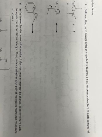 tudent Name:
Followed the curved arrows in the example below to draw a new resonance structure of each compound.
H
Yor
5.
H₂C.
6.
In the two molecules below, all lone pairs of electrons may or may not be shown. Identify where each
lone pair that is not shown belongs. Then, indicate whether each pair of molecules represent resonance
structures
O
H₂C
OH