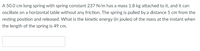 A 50.0 cm long spring with spring constant 237 N/m has a mass 1.8 kg attached to it, and it can
oscillate on a horizontal table without any friction. The spring is pulled by a distance 5 cm from the
resting position and released. What is the kinetic energy (in joules) of the mass at the instant when
the length of the spring is 49 cm.
