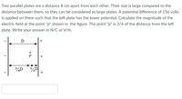 Two parallel plates are a distance 8 cm apart from each other. Their size is large compared to the
distance between them, so they can be considered as large plates. A potential difference of 156 volts
is applied on them such that the left plate has the lower potential. Calculate the magnitude of the
electric field at the point "p" shown in the figure. The point "p" is 3/4 of the distance from the left
plate. Write your answer in N/C or V/m.
D

