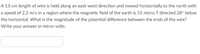 A 13-cm length of wire is held along an east-west direction and moved horizontally to the north with
a speed of 2.2 m/s in a region where the magnetic field of the earth is 55 micro-T directed 28° below
the horizontal. What is the magnitude of the potential difference between the ends of the wire?
Write your answer in micro-volts.
