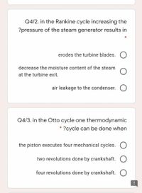 Q4/2. in the Rankine cycle increasing the
?pressure of the steam generator results in
*
erodes the turbine blades. O
decrease the moisture content of the steam
at the turbine exit.
air leakage to the condenser. O
Q4/3. in the Otto cycle one thermodynamic
?cycle can be done when
the piston executes four mechanical cycles. O
two revolutions done by crankshaft. O
four revolutions done by crankshaft. O
