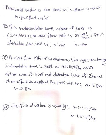 natural water is also know as a- Raw water.
b-purified Water
if in sedimentation tank, Volume of tank is
(20*100*30)m and flow rate is 25 m³
J
min
detention time will be: a-2hr
b-4hr
then
Ⓒif over flow rate or acontinuous flow type rectangu
ar
sedimentation tank is kept at 400 lit/m³/hr with
aplan area of 80m² and detention time of 2 hours
then effective depth of the tank will be: a- 1.8m
b-0.8m
4 the fire duration is usually: a-(4-10) hr
b-(8-15) h