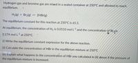 Hydrogen gas and bromine gas are mixed in a sealed container at 250°C and allowed to reach
equilibrium.
H2(g) + Br2(g)
= 2HB1(g)
The equilibrium constant for this reaction at 250°C is 65.5.
At equilibrium, the concentration of H2 is 0.0510 mol L*1 and the concentration of Brris
0.174 mol L-1 at 250°C.
(i) Write the equilibrium constant expression for the above reaction.
(ii) Calculate the concentration of HBr in the equilibrium mixture at 250°C
(iii) Explain what happens to the concentration of HBr you calculated in (ii) above if the pressure of
the equilibrium mixture is increased.
